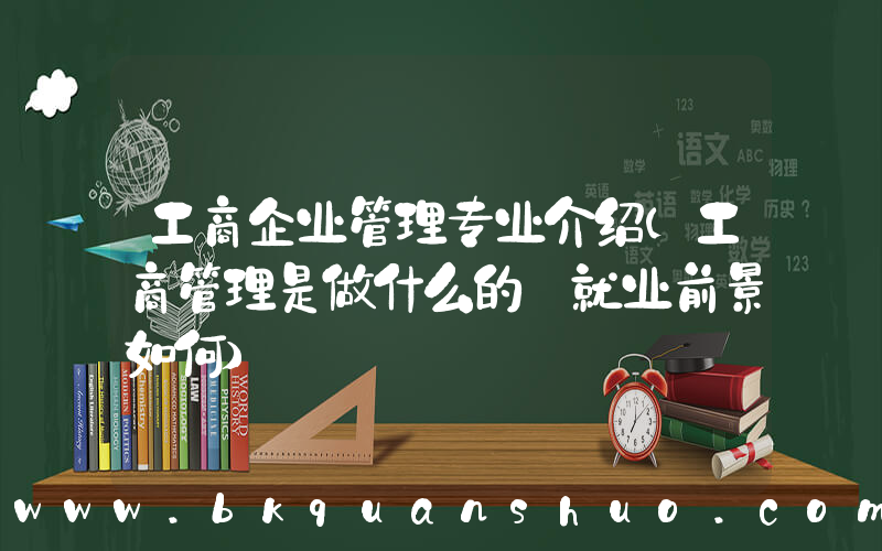 工商企业管理专业介绍(工商管理是做什么的 就业前景如何)